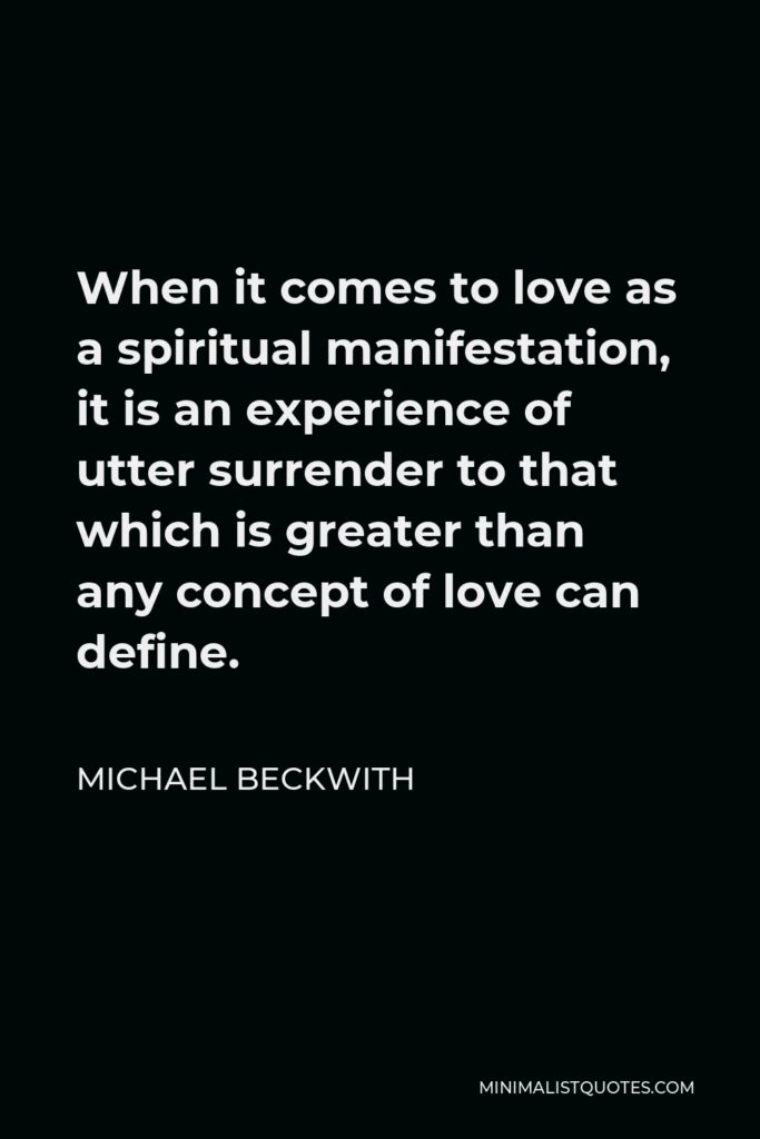 Michael Beckwith Quote - When it comes to love as a spiritual manifestation, it is an experience of utter surrender to that which is greater than any concept of love can define.