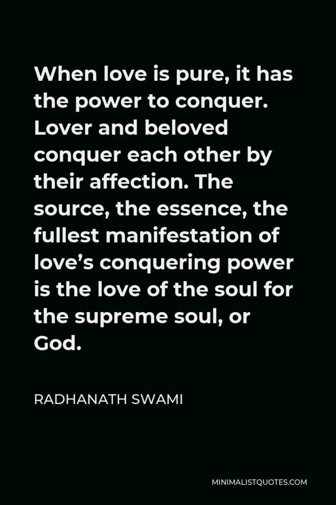 Radhanath Swami Quote - When love is pure, it has the power to conquer. Lover and beloved conquer each other by their affection. The source, the essence, the fullest manifestation of love’s conquering power is the love of the soul for the supreme soul, or God.