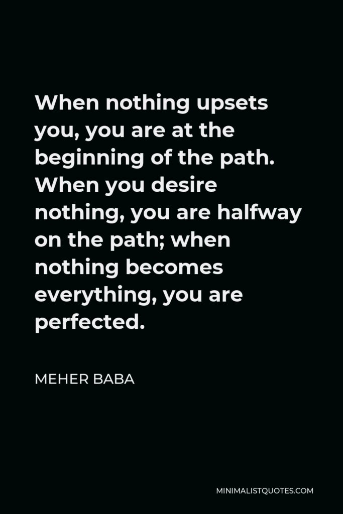Meher Baba Quote - When nothing upsets you, you are at the beginning of the path. When you desire nothing, you are halfway on the path; when nothing becomes everything, you are perfected.
