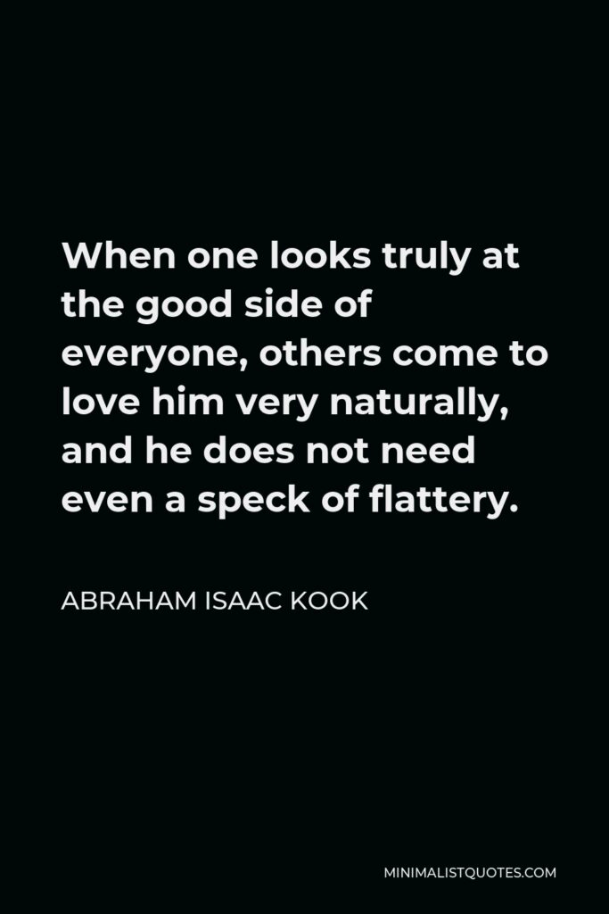 Abraham Isaac Kook Quote - When one looks truly at the good side of everyone, others come to love him very naturally, and he does not need even a speck of flattery.
