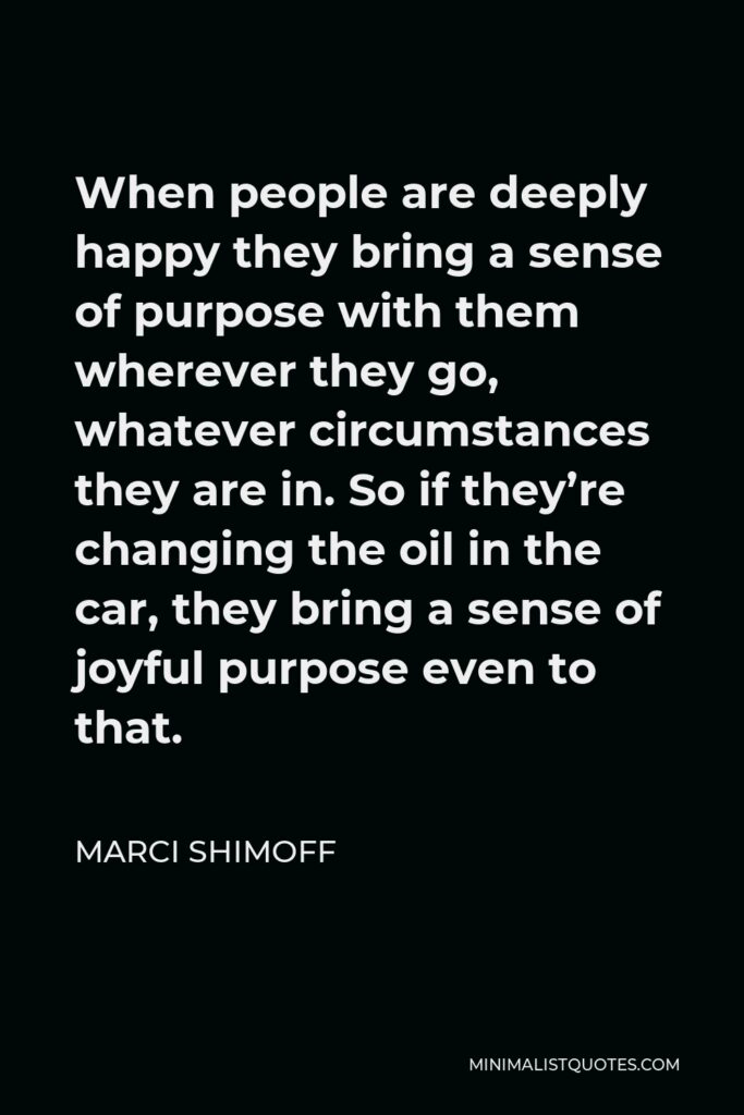 Marci Shimoff Quote - When people are deeply happy they bring a sense of purpose with them wherever they go, whatever circumstances they are in. So if they’re changing the oil in the car, they bring a sense of joyful purpose even to that.