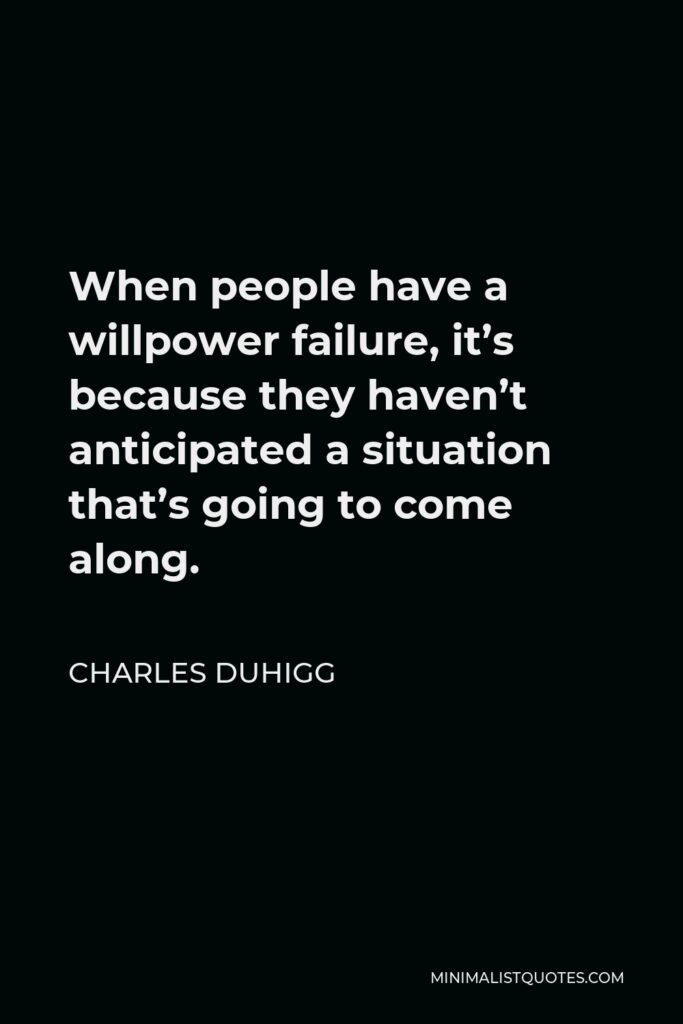 Charles Duhigg Quote - When people have a willpower failure, it’s because they haven’t anticipated a situation that’s going to come along.