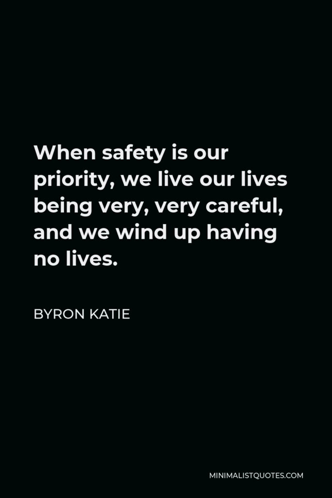 Byron Katie Quote - When safety is our priority, we live our lives being very, very careful, and we wind up having no lives.