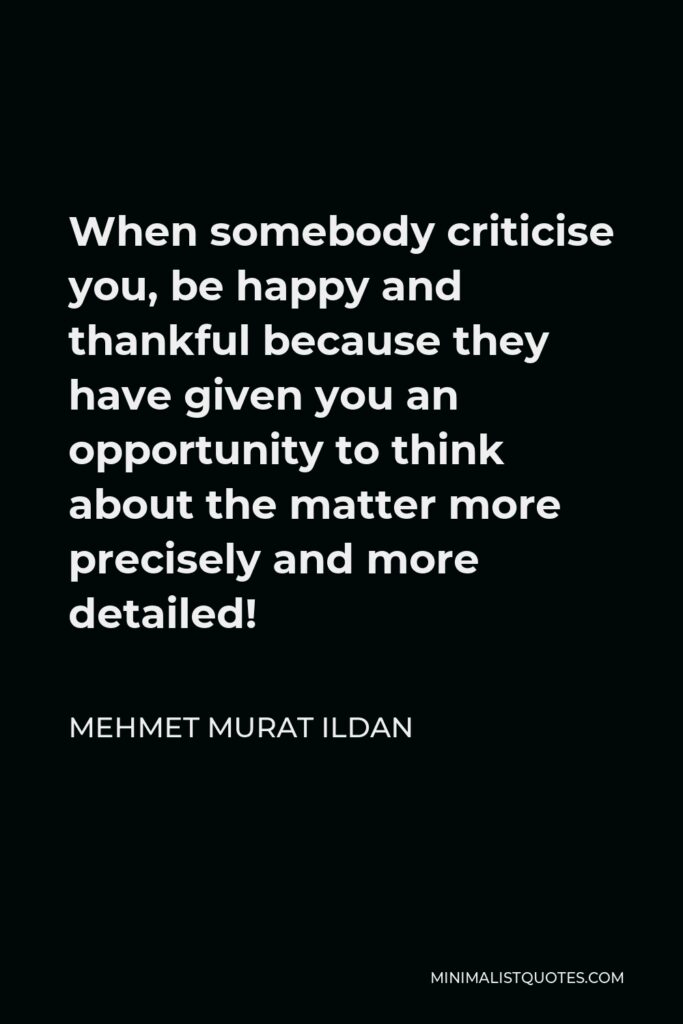 Mehmet Murat Ildan Quote - When somebody criticise you, be happy and thankful because they have given you an opportunity to think about the matter more precisely and more detailed!
