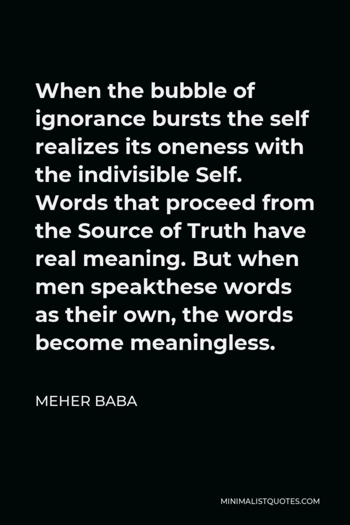 Meher Baba Quote - When the bubble of ignorance bursts the self realizes its oneness with the indivisible Self. Words that proceed from the Source of Truth have real meaning. But when men speakthese words as their own, the words become meaningless.