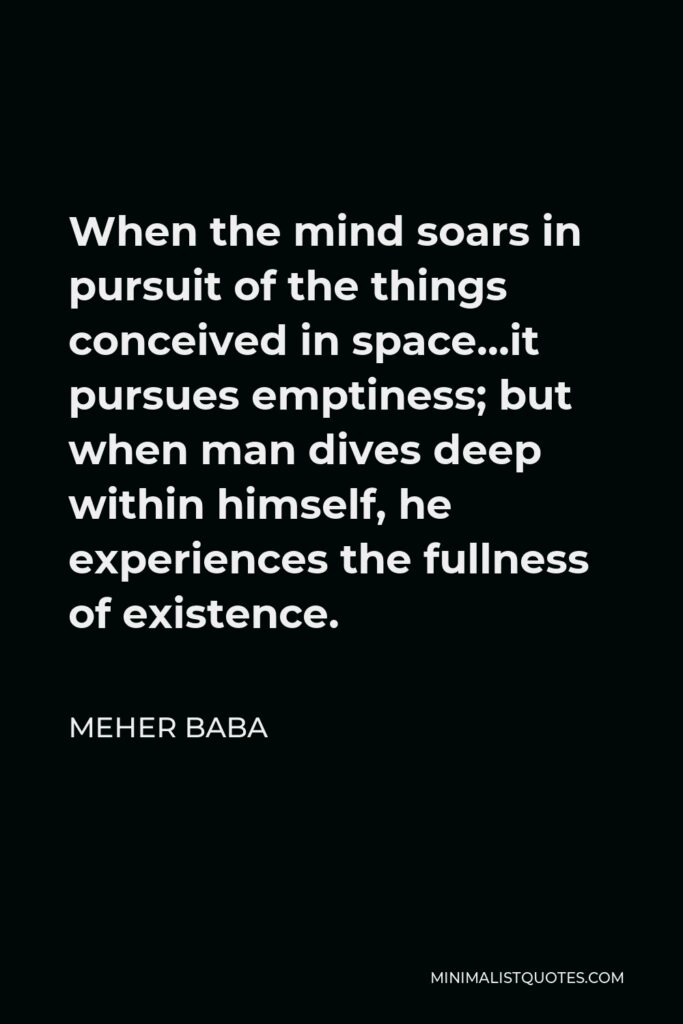 Meher Baba Quote - When the mind soars in pursuit of the things conceived in space…it pursues emptiness; but when man dives deep within himself, he experiences the fullness of existence.
