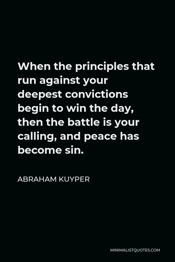 Abraham Kuyper Quote - When the principles that run against your deepest convictions begin to win the day, then the battle is your calling, and peace has become sin.
