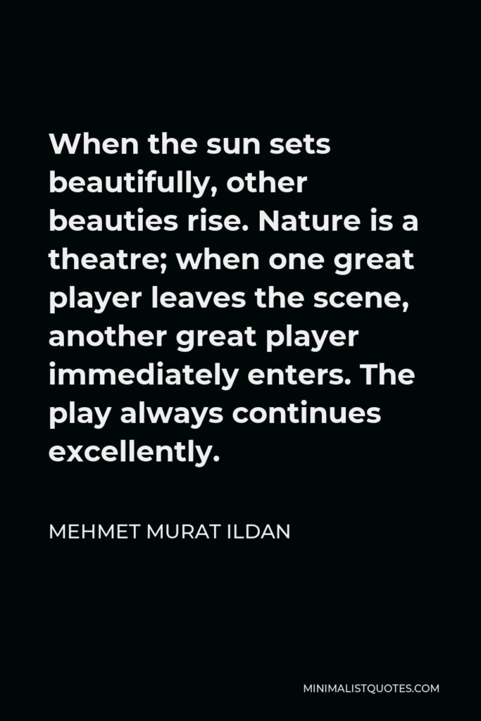 Mehmet Murat Ildan Quote - When the sun sets beautifully, other beauties rise. Nature is a theatre; when one great player leaves the scene, another great player immediately enters. The play always continues excellently.