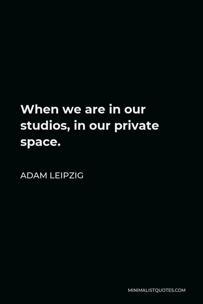 Adam Leipzig Quote - When we are in our studios, in our private space.