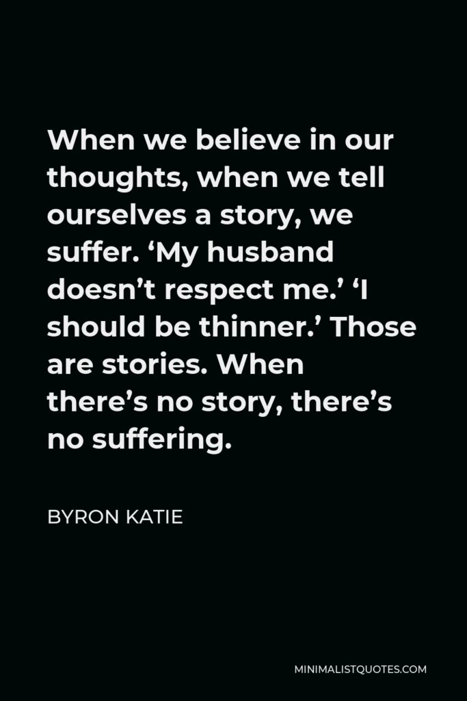 Byron Katie Quote - When we believe in our thoughts, when we tell ourselves a story, we suffer. ‘My husband doesn’t respect me.’ ‘I should be thinner.’ Those are stories. When there’s no story, there’s no suffering.