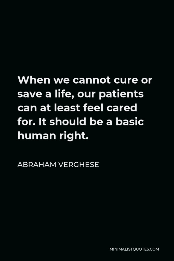 Abraham Verghese Quote - When we cannot cure or save a life, our patients can at least feel cared for. It should be a basic human right.