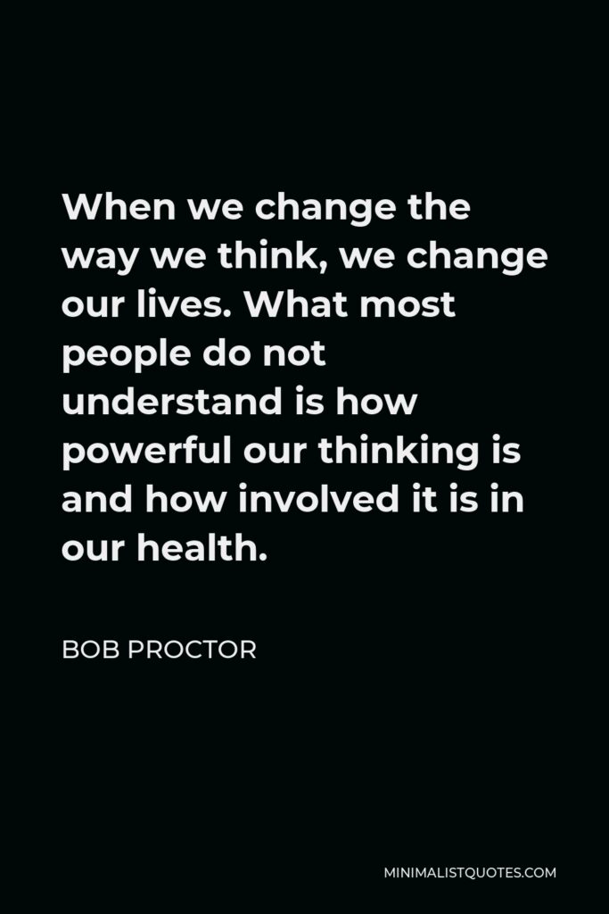 Bob Proctor Quote - When we change the way we think, we change our lives. What most people do not understand is how powerful our thinking is and how involved it is in our health.