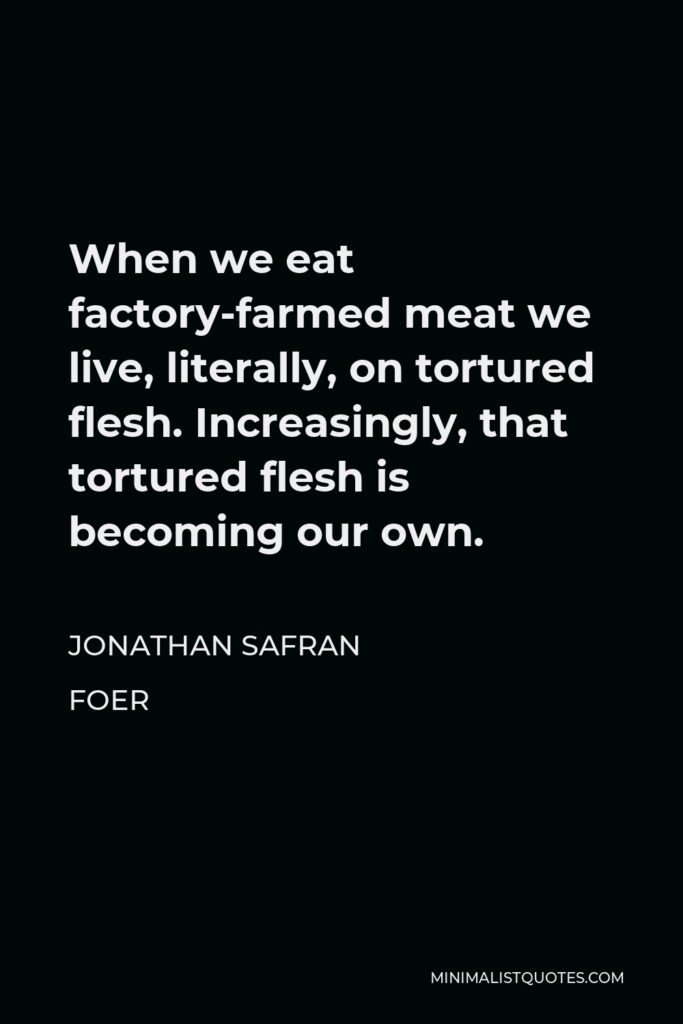 Jonathan Safran Foer Quote - When we eat factory-farmed meat we live, literally, on tortured flesh. Increasingly, that tortured flesh is becoming our own.