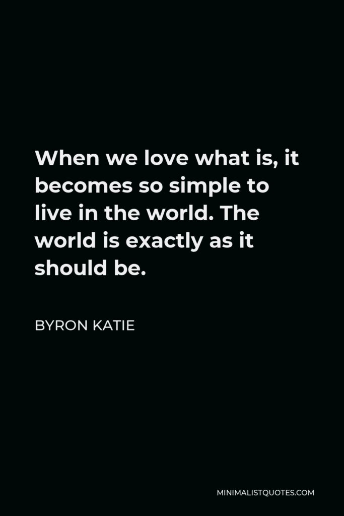 Byron Katie Quote - When we love what is, it becomes so simple to live in the world. The world is exactly as it should be.