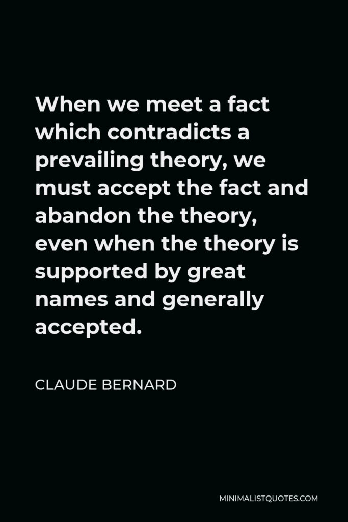 Claude Bernard Quote - When we meet a fact which contradicts a prevailing theory, we must accept the fact and abandon the theory, even when the theory is supported by great names and generally accepted.