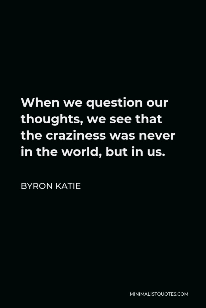 Byron Katie Quote - When we question our thoughts, we see that the craziness was never in the world, but in us.