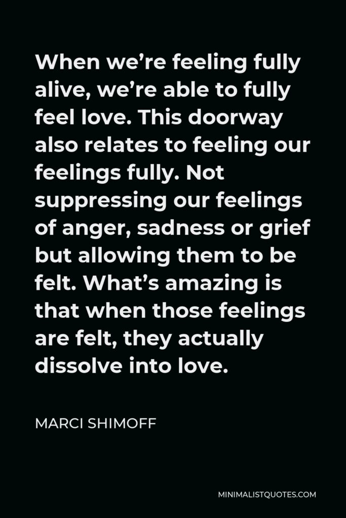 Marci Shimoff Quote - When we’re feeling fully alive, we’re able to fully feel love. This doorway also relates to feeling our feelings fully. Not suppressing our feelings of anger, sadness or grief but allowing them to be felt. What’s amazing is that when those feelings are felt, they actually dissolve into love.