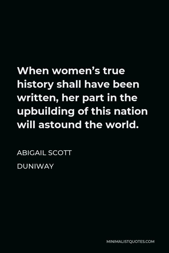 Abigail Scott Duniway Quote - When women’s true history shall have been written, her part in the upbuilding of this nation will astound the world.