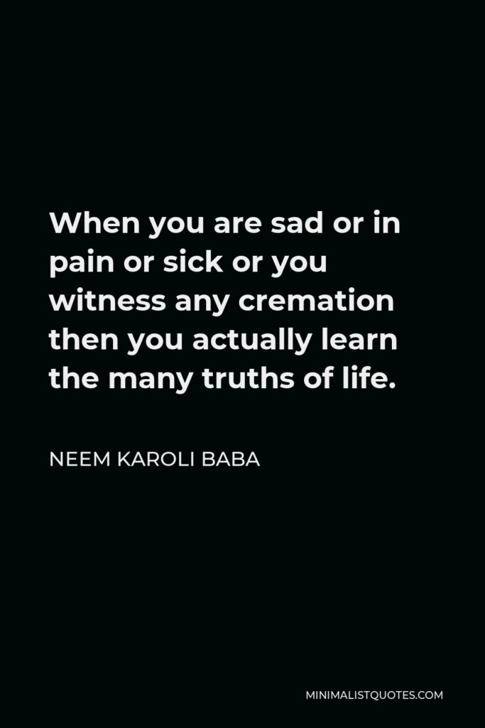 Neem Karoli Baba Quote - When you are sad or in pain or sick or you witness any cremation then you actually learn the many truths of life.