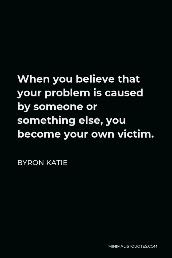 Byron Katie Quote - When you believe that your problem is caused by someone or something else, you become your own victim.