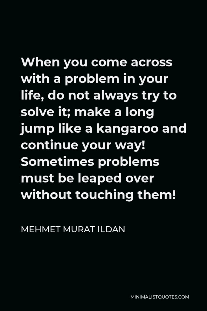 Mehmet Murat Ildan Quote - When you come across with a problem in your life, do not always try to solve it; make a long jump like a kangaroo and continue your way! Sometimes problems must be leaped over without touching them!