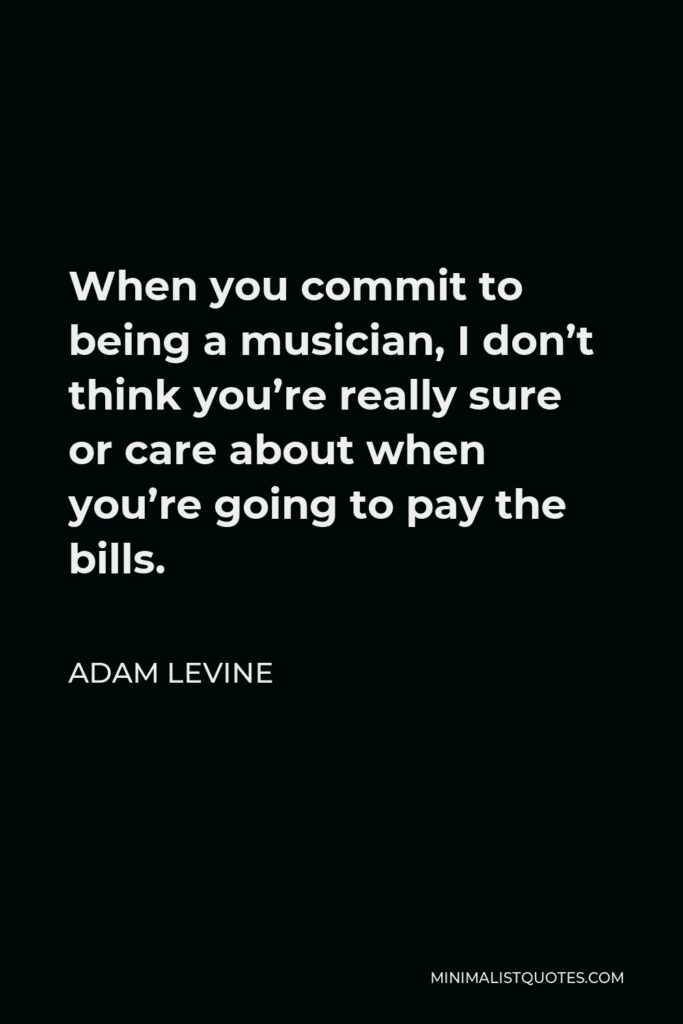 Adam Levine Quote - When you commit to being a musician, I don’t think you’re really sure or care about when you’re going to pay the bills.