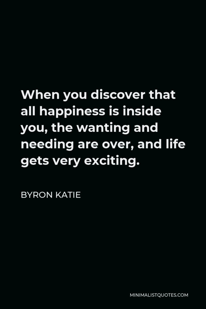 Byron Katie Quote - When you discover that all happiness is inside you, the wanting and needing are over, and life gets very exciting.