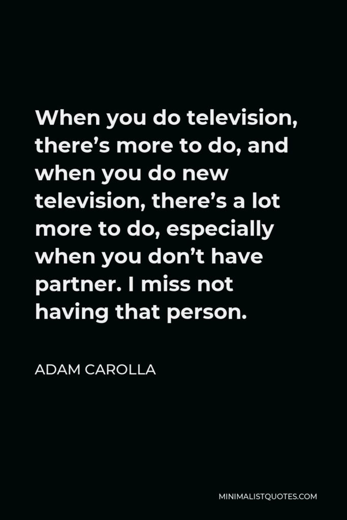 Adam Carolla Quote - When you do television, there’s more to do, and when you do new television, there’s a lot more to do, especially when you don’t have partner. I miss not having that person.