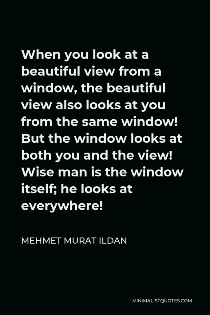 Mehmet Murat Ildan Quote - When you look at a beautiful view from a window, the beautiful view also looks at you from the same window! But the window looks at both you and the view! Wise man is the window itself; he looks at everywhere!