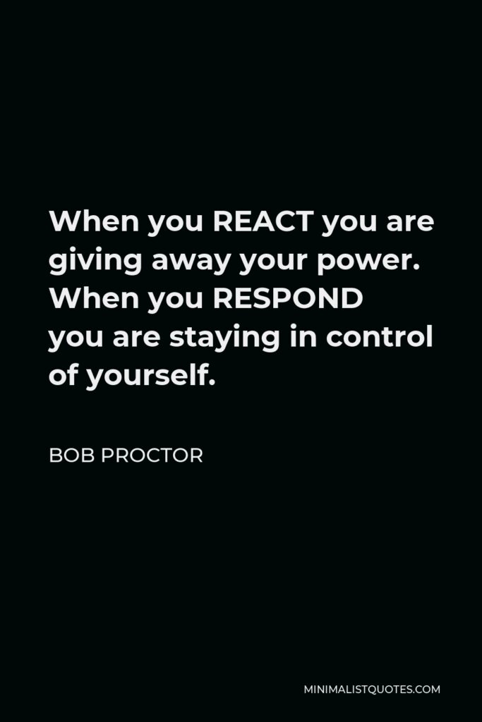 Bob Proctor Quote - When you REACT you are giving away your power. When you RESPOND you are staying in control of yourself.