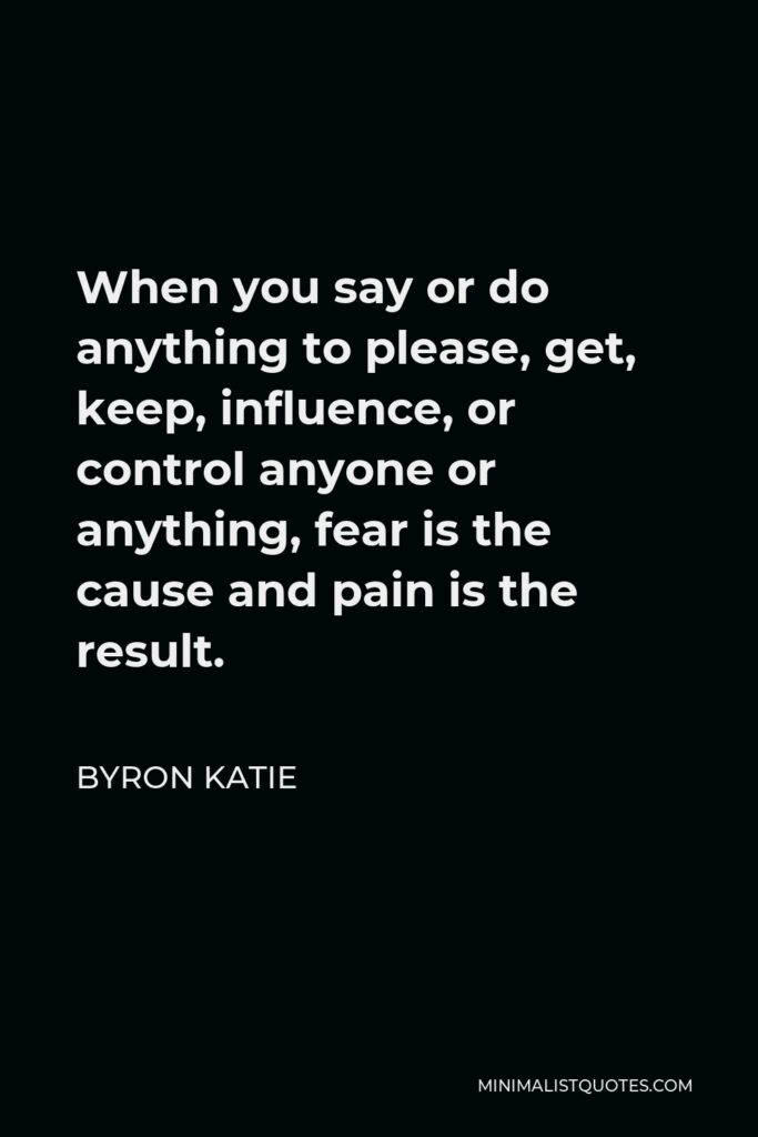 Byron Katie Quote - When you say or do anything to please, get, keep, influence, or control anyone or anything, fear is the cause and pain is the result.
