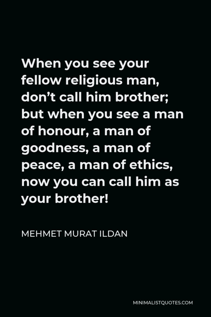 Mehmet Murat Ildan Quote - When you see your fellow religious man, don’t call him brother; but when you see a man of honour, a man of goodness, a man of peace, a man of ethics, now you can call him as your brother!
