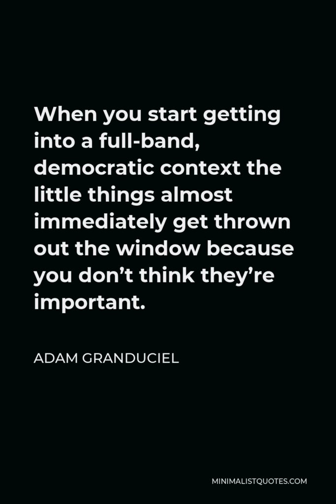 Adam Granduciel Quote - When you start getting into a full-band, democratic context the little things almost immediately get thrown out the window because you don’t think they’re important.