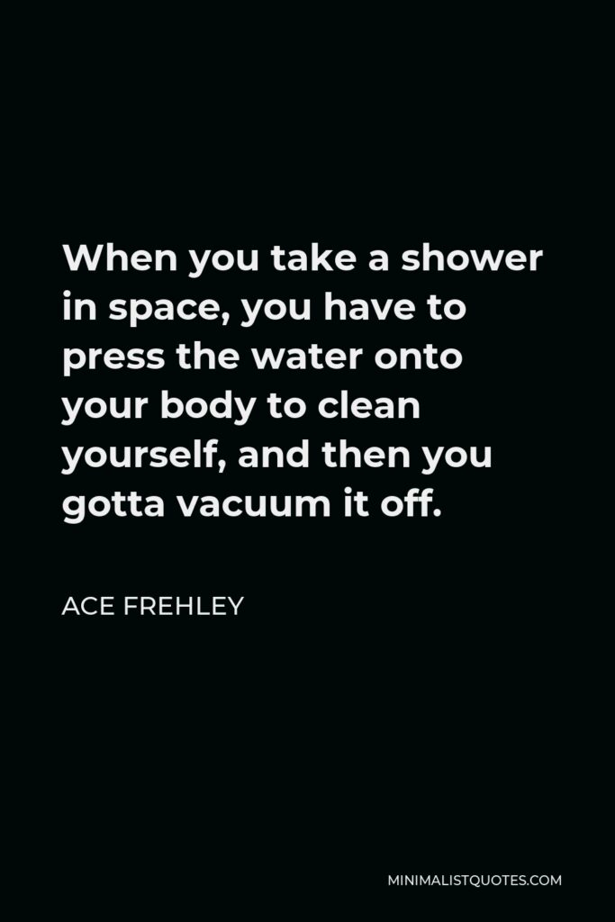 Ace Frehley Quote - When you take a shower in space, you have to press the water onto your body to clean yourself, and then you gotta vacuum it off.