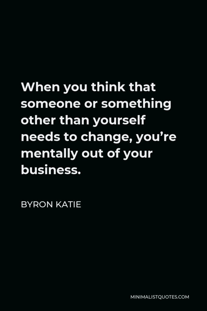 Byron Katie Quote - When you think that someone or something other than yourself needs to change, you’re mentally out of your business.