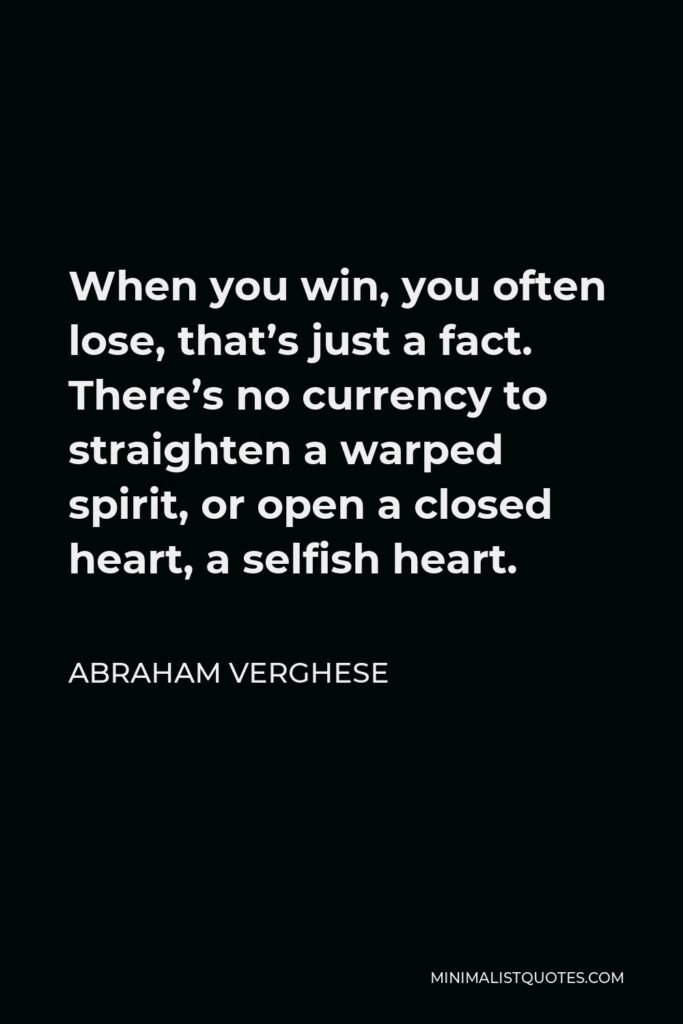 Abraham Verghese Quote - When you win, you often lose, that’s just a fact. There’s no currency to straighten a warped spirit, or open a closed heart, a selfish heart.