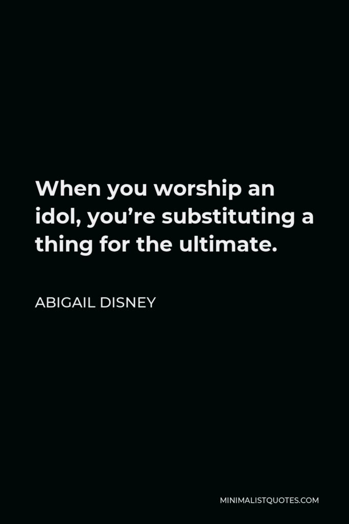 Abigail Disney Quote - When you worship an idol, you’re substituting a thing for the ultimate.