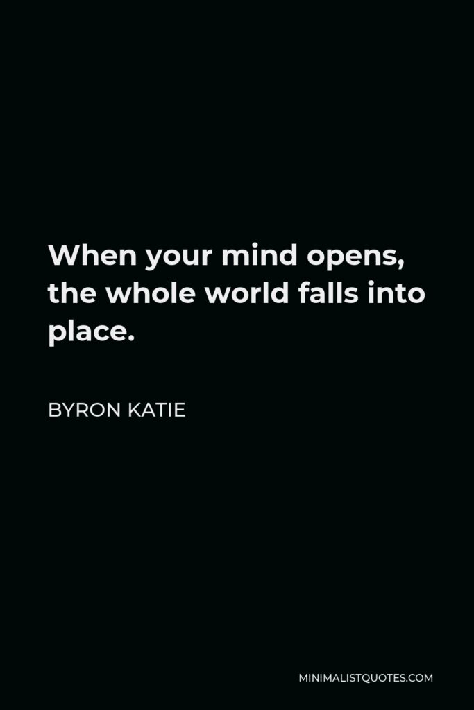 Byron Katie Quote - When your mind opens, the whole world falls into place.