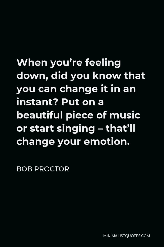 Bob Proctor Quote - When you’re feeling down, did you know that you can change it in an instant? Put on a beautiful piece of music or start singing – that’ll change your emotion.