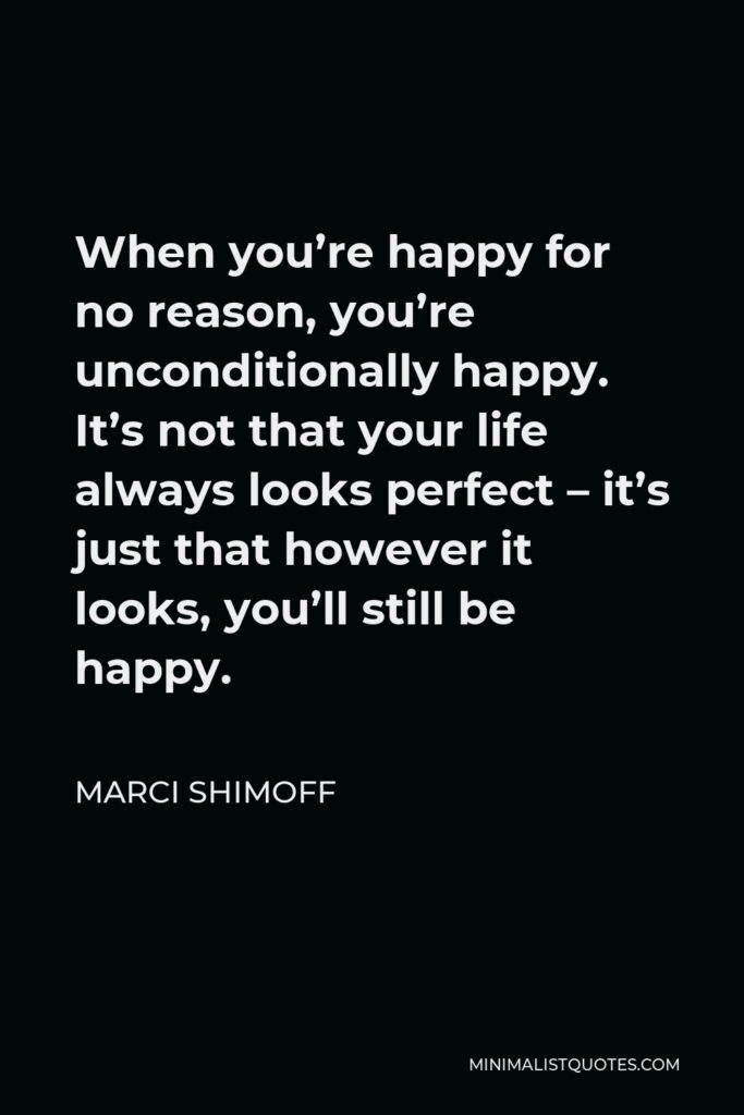 Marci Shimoff Quote - When you’re happy for no reason, you’re unconditionally happy. It’s not that your life always looks perfect – it’s just that however it looks, you’ll still be happy.
