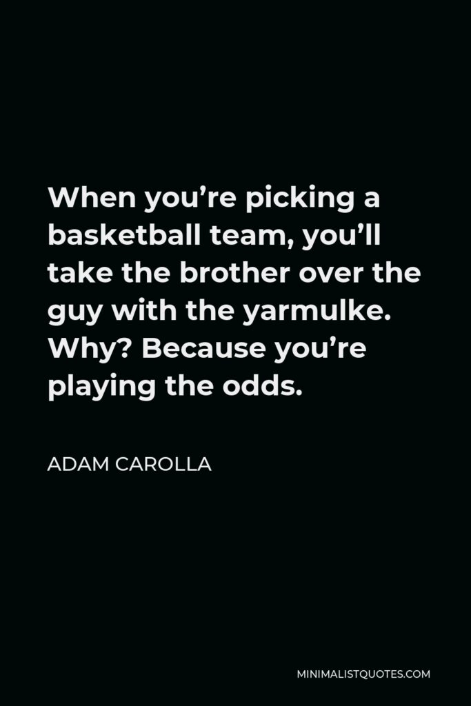 Adam Carolla Quote - When you’re picking a basketball team, you’ll take the brother over the guy with the yarmulke. Why? Because you’re playing the odds.