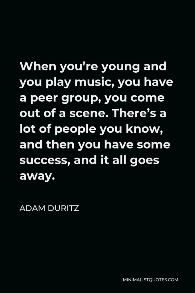 Adam Duritz Quote - When you’re young and you play music, you have a peer group, you come out of a scene. There’s a lot of people you know, and then you have some success, and it all goes away.
