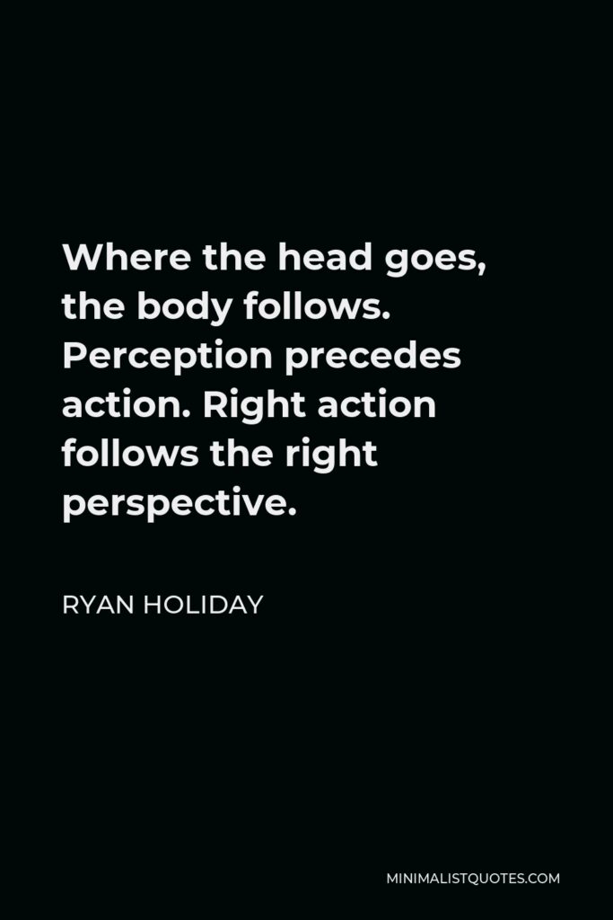 Ryan Holiday Quote - Where the head goes, the body follows. Perception precedes action. Right action follows the right perspective.