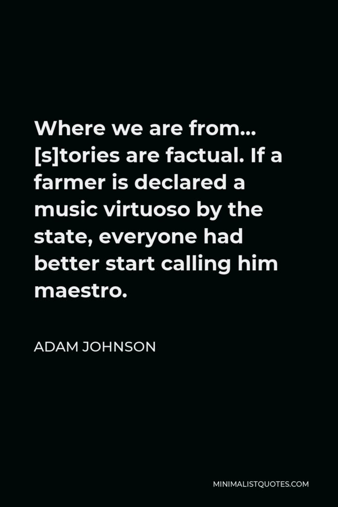 Adam Johnson Quote - Where we are from… [s]tories are factual. If a farmer is declared a music virtuoso by the state, everyone had better start calling him maestro.