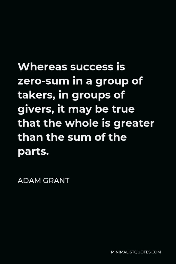 Adam Grant Quote - Whereas success is zero-sum in a group of takers, in groups of givers, it may be true that the whole is greater than the sum of the parts.