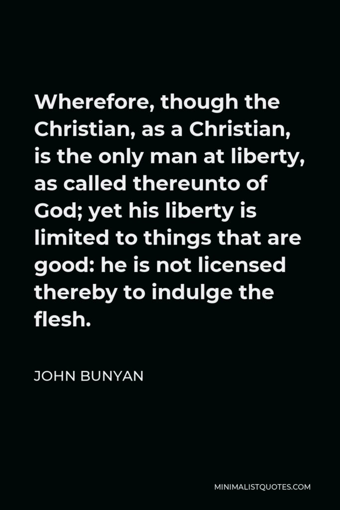 John Bunyan Quote - Wherefore, though the Christian, as a Christian, is the only man at liberty, as called thereunto of God; yet his liberty is limited to things that are good: he is not licensed thereby to indulge the flesh.
