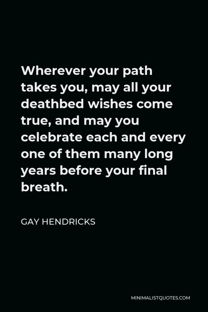 Gay Hendricks Quote - Wherever your path takes you, may all your deathbed wishes come true, and may you celebrate each and every one of them many long years before your final breath.