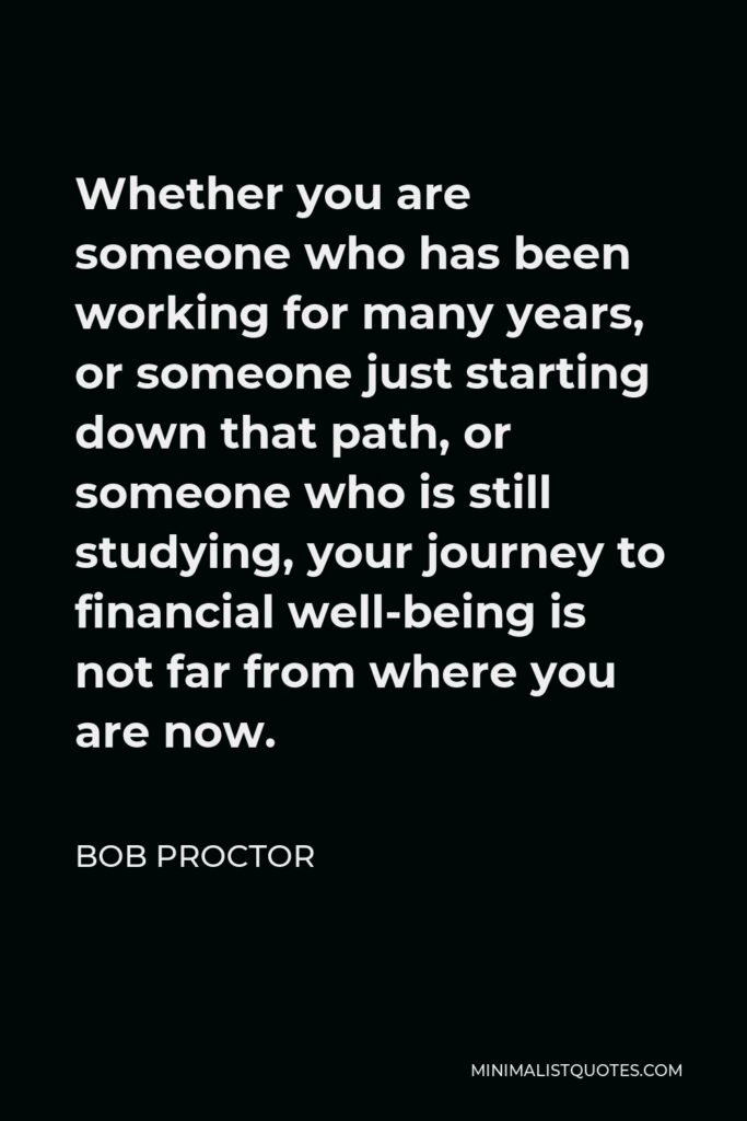 Bob Proctor Quote - Whether you are someone who has been working for many years, or someone just starting down that path, or someone who is still studying, your journey to financial well-being is not far from where you are now.