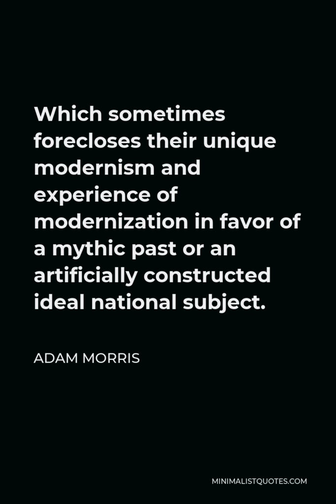 Adam Morris Quote - Which sometimes forecloses their unique modernism and experience of modernization in favor of a mythic past or an artificially constructed ideal national subject.