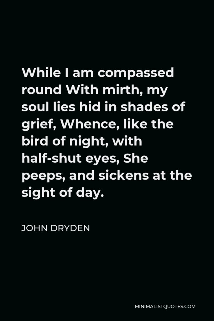 John Dryden Quote - While I am compassed round With mirth, my soul lies hid in shades of grief, Whence, like the bird of night, with half-shut eyes, She peeps, and sickens at the sight of day.